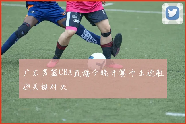 广东男篮CBA直播今晚开赛冲击连胜迎关键对决