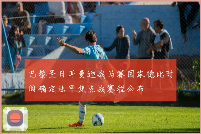 巴黎圣日耳曼迎战马赛国家德比时间确定法甲焦点战赛程公布