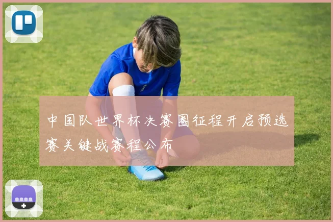 中国队世界杯决赛圈征程开启预选赛关键战赛程公布