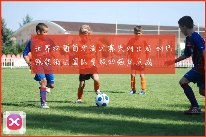 世界杯葡萄牙淘汰赛失利出局 姆巴佩领衔法国队晋级四强焦点战