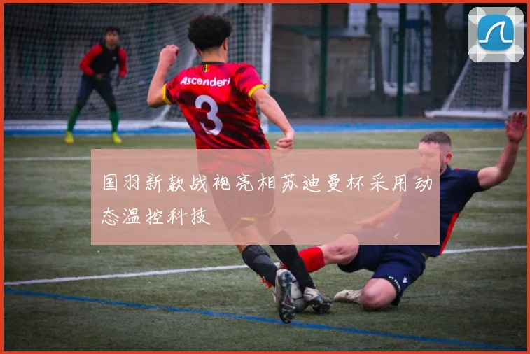 国羽新款战袍亮相苏迪曼杯采用动态温控科技