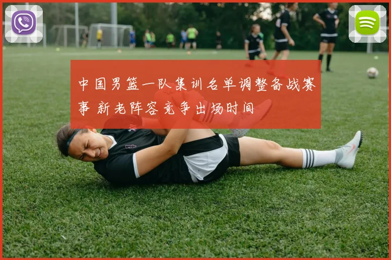 中国男篮一队集训名单调整备战赛事 新老阵容竞争出场时间