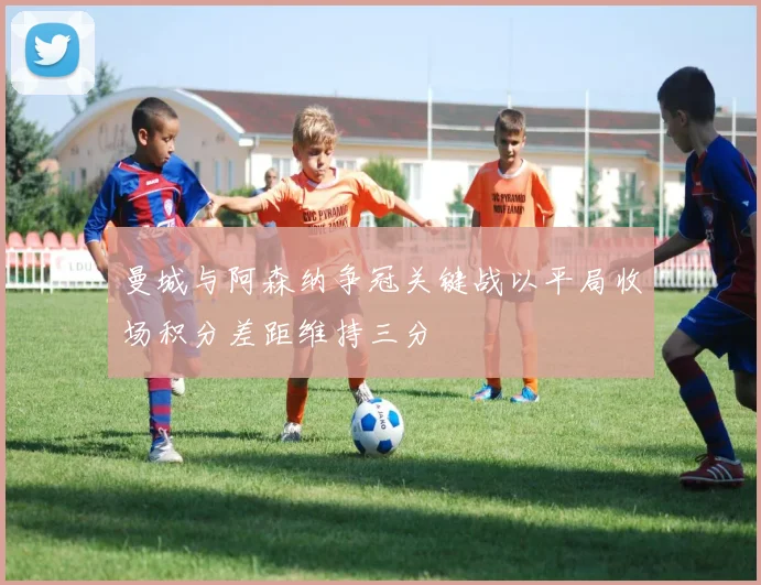 曼城与阿森纳争冠关键战以平局收场积分差距维持三分