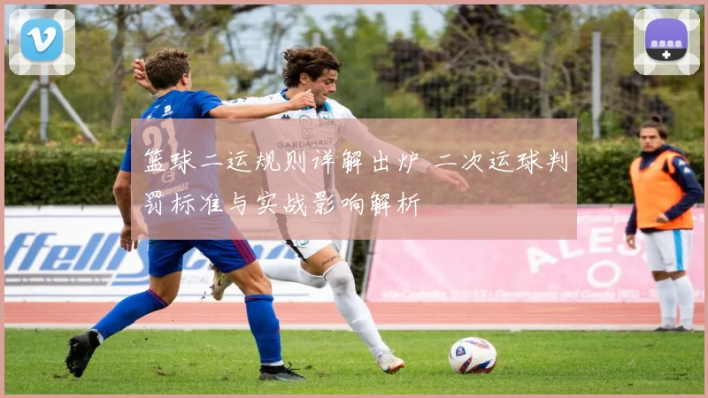 篮球二运规则详解出炉 二次运球判罚标准与实战影响解析