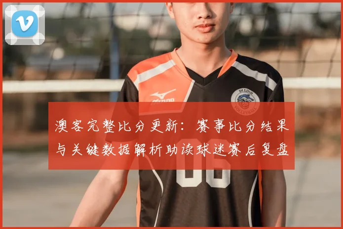 澳客完整比分更新：赛事比分结果与关键数据解析助读球迷赛后复盘