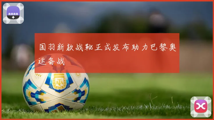 国羽新款战靴正式发布助力巴黎奥运备战