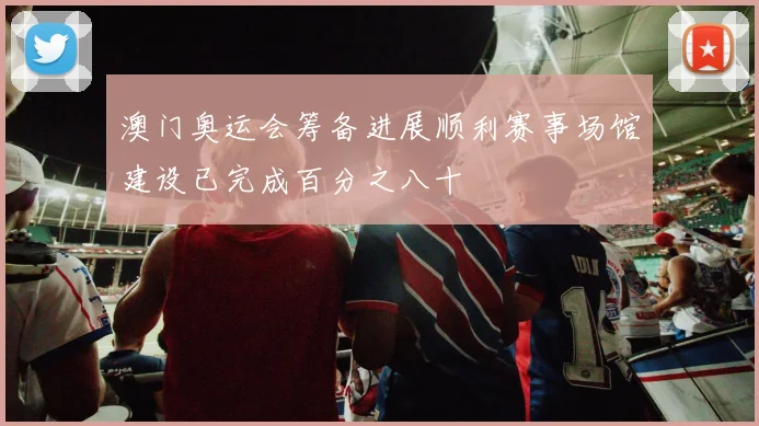 澳门奥运会筹备进展顺利赛事场馆建设已完成百分之八十