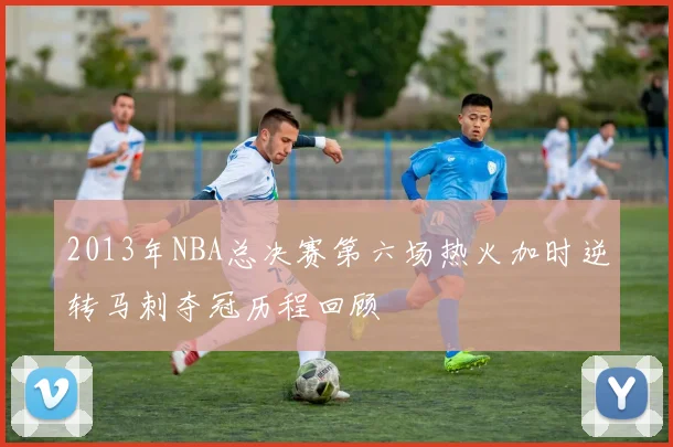 2013年NBA总决赛第六场热火加时逆转马刺夺冠历程回顾