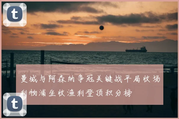 曼城与阿森纳争冠关键战平局收场利物浦坐收渔利登顶积分榜