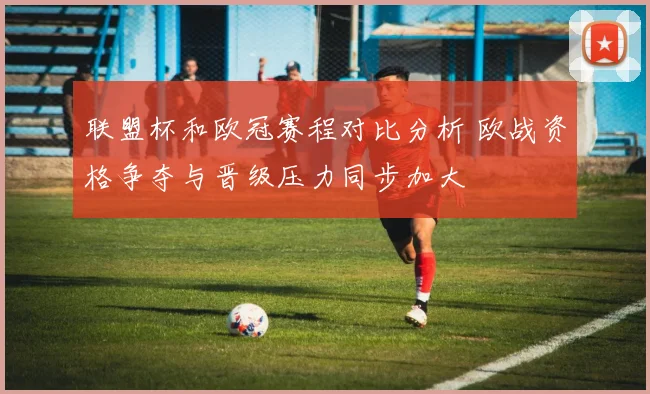 联盟杯和欧冠赛程对比分析 欧战资格争夺与晋级压力同步加大