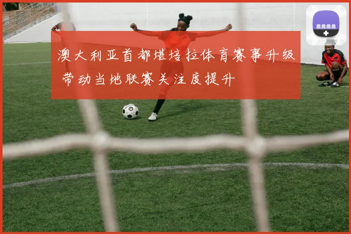 澳大利亚首都堪培拉体育赛事升级 带动当地联赛关注度提升