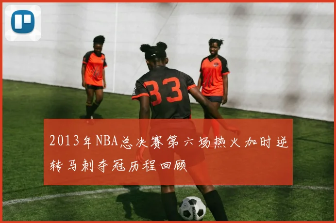 2013年NBA总决赛第六场热火加时逆转马刺夺冠历程回顾