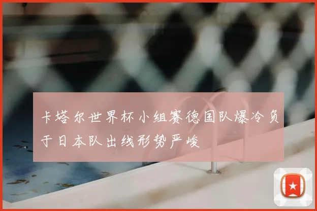 卡塔尔世界杯小组赛德国队爆冷负于日本队出线形势严峻