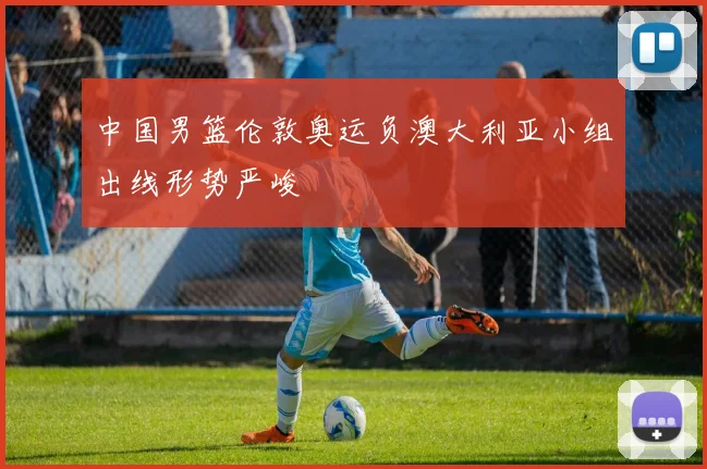 中国男篮伦敦奥运负澳大利亚小组出线形势严峻