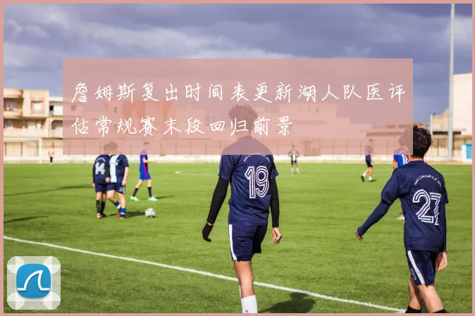 詹姆斯复出时间表更新湖人队医评估常规赛末段回归前景