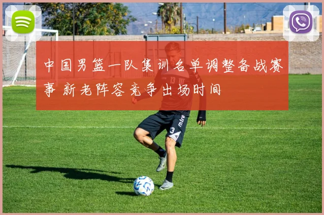 中国男篮一队集训名单调整备战赛事 新老阵容竞争出场时间