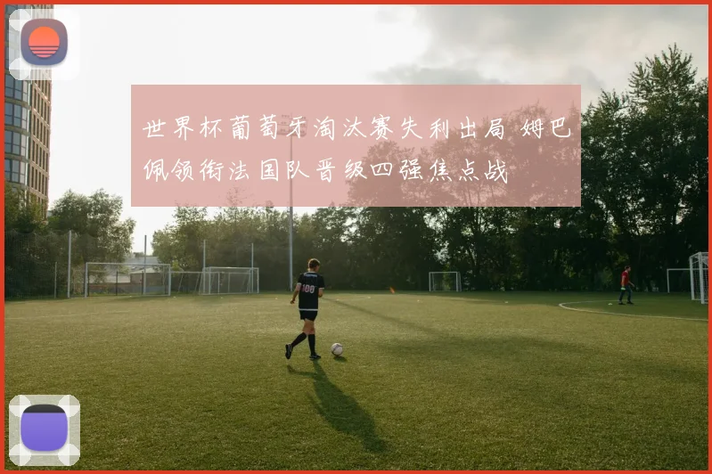 世界杯葡萄牙淘汰赛失利出局 姆巴佩领衔法国队晋级四强焦点战